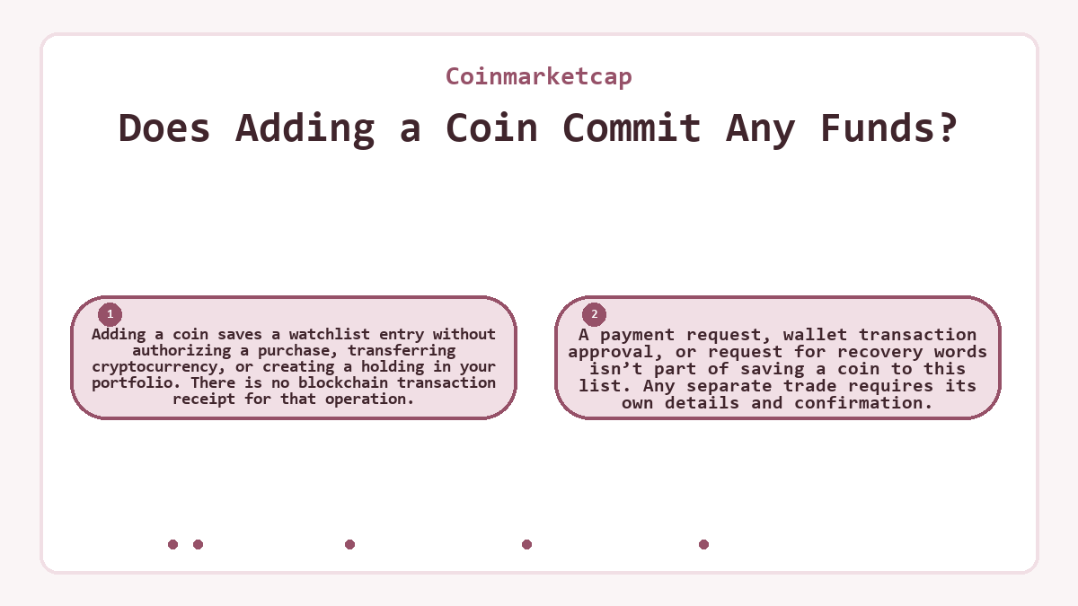 Does Adding a Coin Commit Any Funds?: Adding a coin saves a watchlist entry without authorizing a purchase, transferring cryptocurrency, or creating a holding in your portfolio. There is no blockchain transaction receipt for that operation.; A payment request, wallet transaction approval, or request for recovery words isn’t part of saving a coin to this list. Any separate trade requires its own details and confirmation.